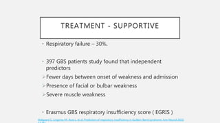 TREATMENT - SUPPORTIVE
• Respiratory failure – 30%.
• 397 GBS patients study found that independent
predictors
Fewer days between onset of weakness and admission
Presence of facial or bulbar weakness
Severe muscle weakness
• Erasmus GBS respiratory insufficiency score ( EGRIS )
Walgaard C, Lingsma HF, Ruts L, et al. Prediction of respiratory insufficiency in Guillain-Barré syndrome. Ann Neurol 2010;
 