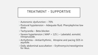 TREATMENT - SUPPORTIVE
• Autonomic dysfunction – 70%
Postural hypotension – Adequate fluid. Phenylephrine low
dose.
Tachycardia – Beta blocker.
Severe hypertension ( MAP > 125 ) – Labetalol, esmolol,
nitroprusside.
Arrhythmia – Antiarrhythmic, Atropine and pacing SOS in
asystole.
Daily abdominal auscultation – Erythromycin/neostigmine
for ileus.
 