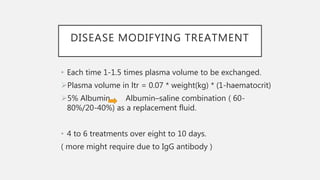 DISEASE MODIFYING TREATMENT
• Each time 1-1.5 times plasma volume to be exchanged.
Plasma volume in ltr = 0.07 * weight(kg) * (1-haematocrit)
5% Albumin Albumin–saline combination ( 60-
80%/20-40%) as a replacement fluid.
• 4 to 6 treatments over eight to 10 days.
( more might require due to IgG antibody )
 