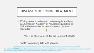 DISEASE MODIFYING TREATMENT
• 2014 systematic review and meta-analysis and by a
2012 American Academy of Neurology guideline on
IVIG in the treatment of neuromuscular disorders
concluded
IVIG is as effective as PE for the treatment of GBS
• No RCT comparing IVIG with placebo.
Patwa HS, Chaudhry V, Katzberg H, et al. Evidence-based guideline: intravenous immunoglobulin in the treatment of neuromuscular disorders: report of the Therapeutics
and Technology Assessment Subcommittee of the American Academy of Neurology. Neurology 2012; 78:1009.
Hughes RA, Swan AV, van Doorn PA. Intravenous immunoglobulin for Guillain-Barré syndrome. Cochrane Database Syst Rev 2014;
:CD002063.
 