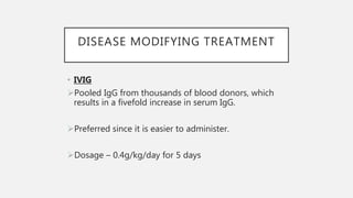 DISEASE MODIFYING TREATMENT
• IVIG
Pooled IgG from thousands of blood donors, which
results in a fivefold increase in serum IgG.
Preferred since it is easier to administer.
Dosage – 0.4g/kg/day for 5 days
 