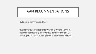 AAN RECOMMENDATIONS
• IVIG is recommended for
Nonambulatory patients within 2 weeks (level A
recommendation) or 4 weeks from the onset of
neuropathic symptoms ( level B recommendation ).
 