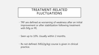 TREATMENT-RELATED
FLUCTUATIONS
• TRF are defined as worsening of weakness after an initial
improvement or after stabilization following treatment
with IVIg or PE.
• Seen up to 10%. Usually within 2 months.
• Rx not defined. IVIG(2g/kg) course is given in clinical
practice.
 