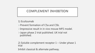 COMPLEMENT INHIBITION
1) Eculizumab
Prevent formation of C5a and C5b.
Impressive result in in vivo mouse MFS model.
Japan phase 2 trial published. UK trial not
published.
2) Soluble complement receptor 1 – Under phase 1
trial
Inhibit classical & alternate pathway.
 