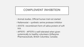 COMPLEMENT INHIBITION
• Animal studies. Official human trial not started
Nafamostat – synthetic serine protease inhibitor
rEV576 –recombinant form of saliva protein of soft
tick.
APT070 - APT070 is well tolerated when given
systemically to healthy volunteers (Inflazyme
Pharmaceuticals, British Columbia, Canada).
 