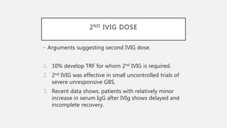 2ND IVIG DOSE
• Arguments suggesting second IVIG dose.
1. 10% develop TRF for whom 2nd IVIG is required.
2. 2nd IVIG was effective in small uncontrolled trials of
severe unresponsive GBS.
3. Recent data shows, patients with relatively minor
increase in serum IgG after IVIg shows delayed and
incomplete recovery.
 