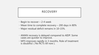 RECOVERY
• Begin to recover – 2-4 week
• Mean time to complete recovery – 200 days in 80%
• Major residual deficit remains in 10-15%.
• AMAN recovery is delayed compared to AIDP. Some
cases are quicker to improve.
• MFS improves rapidly in 3 months. Role of treatment
is doubtful. ( No RCTs till now ).
 