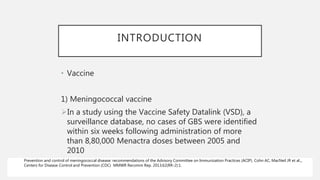 INTRODUCTION
• Vaccine
1) Meningococcal vaccine
In a study using the Vaccine Safety Datalink (VSD), a
surveillance database, no cases of GBS were identified
within six weeks following administration of more
than 8,80,000 Menactra doses between 2005 and
2010
Prevention and control of meningococcal disease: recommendations of the Advisory Committee on Immunization Practices (ACIP). Cohn AC, MacNeil JR et al.,,
Centers for Disease Control and Prevention (CDC) MMWR Recomm Rep. 2013;62(RR-2):1.
 