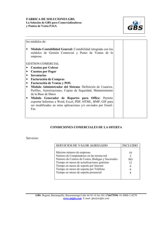 FABRICA DE SOLUCIONES GBS.
La Solución de GBS para Comercializadoras
y Puntos de Venta P.O.S.


___________________________________________________________________________________________

los módulos de:

•   Módulo Contabilidad General: Contabilidad integrada con los
    módulos de Gestión Comercial y Punto de Ventas de la
    empresa.

GESTION COMERCIAL
• Cuentas por Cobrar
• Cuentas por Pagar
• Inventarios
• Facturación de Compras
• Facturación de Ventas y POS
• Módulo Administrador del Sistema: Definición de Usuarios,
  Perfiles, Autorizaciones, Copias de Seguridad, Mantenimiento
  de la Base de Datos
• Módulo Generador de Reportes para Office: Permite
  exportar Informes a Word, Excel, PDF, HTML, BMP, GIF para
  ser modificados en otras aplicaciones y/o enviados por Email-
  Fax




                   CONDICIONES COMERCIALES DE LA OFERTA


Servicios:

                        SERVICIOS DE VALOR AGREGADO                               INCLUIDO

                        Máximo número de empresas                                      10
                        Número de Computadores en las misma red                         2
                        Número de Centros de Costos, Bodegas y Sucursales              NO
                        Tiempo en meses de actualizaciones gratuitas                   12
                        Tiempo en meses de soporte por Internet                         6
                        Tiempo en meses de soporte por Teléfono                         6
                        Tiempo en meses de soporte presencial                           4




       GBS. Bogotá, Barranquilla, Bucaramanga Calle 64 45-16 Int.102. (7)6475596 01-8000-114270
                               www.migbs.com E-mail: gbs@migbs.com
 