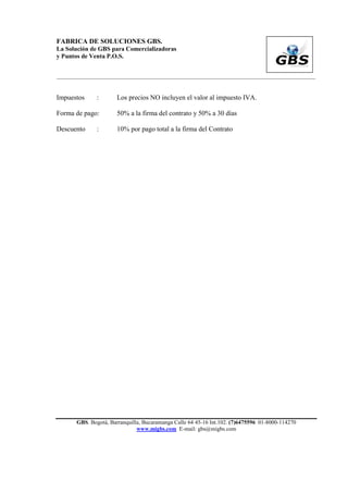 FABRICA DE SOLUCIONES GBS.
La Solución de GBS para Comercializadoras
y Puntos de Venta P.O.S.


___________________________________________________________________________________________


Impuestos      :       Los precios NO incluyen el valor al impuesto IVA.

Forma de pago:         50% a la firma del contrato y 50% a 30 días

Descuento      :       10% por pago total a la firma del Contrato




       GBS. Bogotá, Barranquilla, Bucaramanga Calle 64 45-16 Int.102. (7)6475596 01-8000-114270
                               www.migbs.com E-mail: gbs@migbs.com
 