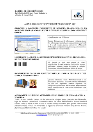 FABRICA DE SOLUCIONES GBS.
La Solución de GBS para Comercializadoras
y Puntos de Venta P.O.S.


___________________________________________________________________________________________

            ANEXO: ORGANICE Y CONTROLE SU NEGOCIO CON GBS

ORGANICE Y CONTROLE FACILMENTE SU NEGOCIO, TRABAJANDO EN UN
AMBIENTE SIMILAR A WORD, EXCEL E INTEGRE SU SISTEMA CON MICROSOFT
OFFICE:

                                                ¡Usted ya sabe usar el Sistema!

                                                Ingrese datos, procese la información y obtenga todos
                                                los informes por pantalla, en cualquier impresora local
                                                o de la red, o mejor, exporte sus informes a Microsoft
                                                Office para acompañarlos de gráficas y personalizarlos
                                                de acuerdo con sus necesidades.




MODERNICE Y AGILICE SU GESTION DE INFORMACION CON LA TECNOLOGIA
DE EL CODIGO DE BARRAS
                                               ¡El Sistema es ideal para puntos de venta!
PC IBM 1234                                    Identificación de cada producto, activo fijo, terreno,
                                               edificación, vehículo, equipo de oficina y cualquier
                                               elemento del Inventario mediante código de barras.


IDENTIFIQUE PLENAMENTE SUS INVENTARIOS, CLIENTES Y EMPLEADOS CON
FOTOGRAFIAS DIGITALES

                                                ¡Sistema totalmente visual! Al facturar usted ve las
                                                fotos de sus productos. El cliente obtiene exactamente
                                                lo que está esperando. Permite digitalizar las
                                                fotografías de cada item del inventario para tener una
                                                mejor identificación de cada activo, cada cliente, cada
                                                empleado.


AUTOMATICE LAS TAREAS ADMINISTRATIVAS DIARIAS DE FORMA RAPIDA Y
SENCILLA:
Venda, facture, recaude, compre, reciba mercancías, compre, pague, gestiones sus inventarios,
haga sus notas de contabilidad y automatice todas sus tareas administrativas diarias usando el
Sistema. Pero lo mejor de todo es que el Sistema incluye asistentes para generar transacciones
automáticamente cuando son recurrentes o repetitivas mediante plantillas muy fáciles de usar.
¡Permita que el Sistema trabaje por Usted!.

       GBS. Bogotá, Barranquilla, Bucaramanga Calle 64 45-16 Int.102. (7)6475596 01-8000-114270
                               www.migbs.com E-mail: gbs@migbs.com
 
