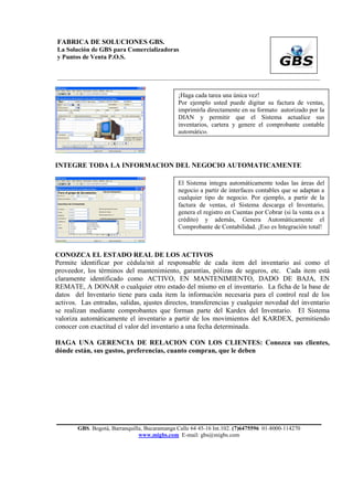 FABRICA DE SOLUCIONES GBS.
La Solución de GBS para Comercializadoras
y Puntos de Venta P.O.S.


___________________________________________________________________________________________


                                               ¡Haga cada tarea una única vez!
                                               Por ejemplo usted puede digitar su factura de ventas,
                                               imprimirla directamente en su formato autorizado por la
                                               DIAN y permitir que el Sistema actualice sus
                                               inventarios, cartera y genere el comprobante contable
                                               automático.




INTEGRE TODA LA INFORMACION DEL NEGOCIO AUTOMATICAMENTE

                                               El Sistema integra automáticamente todas las áreas del
                                               negocio a partir de interfaces contables que se adaptan a
                                               cualquier tipo de negocio. Por ejemplo, a partir de la
                                               factura de ventas, el Sistema descarga el Inventario,
                                               genera el registro en Cuentas por Cobrar (si la venta es a
                                               crédito) y además, Genera Automáticamente el
                                               Comprobante de Contabilidad. ¡Eso es Integración total!



CONOZCA EL ESTADO REAL DE LOS ACTIVOS
Permite identificar por cédula/nit al responsable de cada item del inventario así como el
proveedor, los términos del mantenimiento, garantías, pólizas de seguros, etc. Cada item está
claramente identificado como ACTIVO, EN MANTENIMIENTO, DADO DE BAJA, EN
REMATE, A DONAR o cualquier otro estado del mismo en el inventario. La ficha de la base de
datos del Inventario tiene para cada item la información necesaria para el control real de los
activos. Las entradas, salidas, ajustes directos, transferencias y cualquier novedad del inventario
se realizan mediante comprobantes que forman parte del Kardex del Inventario. El Sistema
valoriza automáticamente el inventario a partir de los movimientos del KARDEX, permitiendo
conocer con exactitud el valor del inventario a una fecha determinada.

HAGA UNA GERENCIA DE RELACION CON LOS CLIENTES: Conozca sus clientes,
dónde están, sus gustos, preferencias, cuanto compran, que le deben




        GBS. Bogotá, Barranquilla, Bucaramanga Calle 64 45-16 Int.102. (7)6475596 01-8000-114270
                                www.migbs.com E-mail: gbs@migbs.com
 