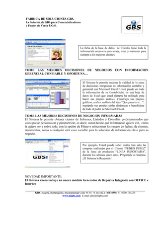FABRICA DE SOLUCIONES GBS.
La Solución de GBS para Comercializadoras
y Puntos de Venta P.O.S.


___________________________________________________________________________________________




                                               La ficha de la base de datos de Clientes tiene toda la
                                               información necesaria para atraer, tener y mantener para
                                               siempre a los mejores clientes.




TOME LAS MEJORES DECISIONES DE                              NEGOCIOS          CON     INFORMACION
GERENCIAL CONFIABLE Y OPORTUNA…

                                                 El Sistema le permite mejorar la calidad de la toma
                                                 de decisiones integrando su información contable y
                                                 gerencial con Microsoft Excel: Usted puede ver toda
                                                 la información de su Contabilidad en una hoja de
                                                 datos de Excel que usted siempre ha utilizado para
                                                 hacer sus propios análisis. Construya sus propios
                                                 gráficos, realice análisis del tipo “Quá pasaría si…”,
                                                 manipule sus propias tablas dinámicas y benefíciese
                                                 de todo el poder de Microsoft Excel.

TOME LAS MEJORES DECISIONES DE NEGOCIOS INFORMADAS
El Sistema le permite obtener cientos de Informes, Listados y Consultas predeterminados que
usted puede personalizar y parametrizar, es decir, usted decide qué información quiere ver, cómo
la quiere ver y sobre todo, con la opción de Filtrar o seleccionar los rangos de fechas, de clientes,
documentos, zonas o cualquier otra cosa variable para la selección de información clave para su
negocio.


                                                 Por ejemplo, Usted puede saber cuáles han sido las
                                                 compras realizadas por el Cliente “PEDRO PEREZ”
                                                 de la línea de productos “LINEA IMPORTADA”,
                                                 durante los últimos cinco años. Pregúntele al Sistema.
                                                 ¡El Sistema le Responde!




NOVEDAD IMPORTANTE:
El Sistema ahora incluye un nuevo módulo Generador de Reportes Integrado con OFFICE e
Internet

        GBS. Bogotá, Barranquilla, Bucaramanga Calle 64 45-16 Int.102. (7)6475596 01-8000-114270
                                www.migbs.com E-mail: gbs@migbs.com
 