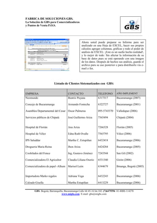 FABRICA DE SOLUCIONES GBS.
La Solución de GBS para Comercializadoras
y Puntos de Venta P.O.S.


___________________________________________________________________________________________


                                                 Ahora usted puede preparar su Informe para ser
                                                 analizado en una Hoja de EXCEL, hacer sus propios
                                                 cálculos agregar columnas, gráficas y todo el poder de
                                                 análisis de EXCEL: ¡Este es un sueño hecho realidad!,
                                                 y lo mejor de todo: Sin afectar la información de su
                                                 base de datos pues se está operando con una imagen
                                                 de los datos. Después de hechos sus análisis, guarde el
                                                 archivo para su uso posterior o para distribuirlo vía e-
                                                 mail o fax.




                        Listado de Clientes Sistematizados con GBS:


EMPRESA                             CONTACTO                   TELEFONO         AÑO IMPLEMENT
Neomundo                            Beatriz Puyana             6317317          Bucaramanga (2007)

Concejo de Bucaramanga              Armando Fontecha           6322727          Bucaramanga (2001)

Asamblea Departamental del Cesar Oscar Palmeras                095-5743370      Valledupar (2006)

Servicios públicos de Chipatá       José Guillermo Ariza       7565494          Chipatá (2004)


Hospital de Florián                 Ana Ariza                  7266328          Florián (2005)

Hospital de Vélez                   Edna Ruth Ovalle           7565795          Vélez (2006)

IPS Saluddar                        Martha C. Estupiñan        6432418          Bucaramanga (2006)

Drogueria Maria Reina               Jhon Ariza                 6424284          Bucaramanga (2005)

Coohilados del Fonce                Ing, Gustavo Jiménez       7243544          San Gil (2002)

Comercializadora El Agricultor      Claudia Liliana Osorio     6531340          Girón (2006)

Comercializadora de papel -Alhum Marisol León                  6344679          Bmanga, Bogotá (2005)


Importadora Marko regalos           Adriana Vega               6432243          Bucaramanga (2006)

Calzado Gisella                     Martha Estupiñan           6413229          Bucaramanga (2006)

       GBS. Bogotá, Barranquilla, Bucaramanga Calle 64 45-16 Int.102. (7)6475596 01-8000-114270
                               www.migbs.com E-mail: gbs@migbs.com
 