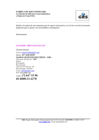 FABRICA DE SOLUCIONES GBS.
La Solución de GBS para Comercializadoras
y Puntos de Venta P.O.S.


___________________________________________________________________________________________

Quedo a la espera de una respuesta que de seguro será positiva y le invito a revisar la presente
propuesta que se ajusta a sus necesidades y presupuesto


Sinceramente.




LUZ DARY ARÉVALO GALVÁN

Gerente General
E-mail: comercial@migbs.com
Móvil: 317-426-9429
GLOBAL BUSINESS SOLUTIONS – GBS –
Fabricante del Software “GBS”
Bogotá
Barranquilla
Bucaramanga
Calle 64 45-16 Interior 102
Bucaramanga, Colombia
E-mail: gbs@migbs.com
Web: www.migbs.com
    (7) 647 55 96
Telefax:

01-8000-11-4270.




           GBS. Bogotá, Barranquilla, Bucaramanga Calle 64 45-16 Int.102. (7)6475596 01-8000-114270
                                   www.migbs.com E-mail: gbs@migbs.com
 