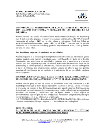 FABRICA DE SOLUCIONES GBS.
La Solución de GBS para Comercializadoras
y Puntos de Venta P.O.S.


___________________________________________________________________________________________


GBS PRESENTA EL PRIMER SOFTWARE PARA EL CONTROL DEL NEGOCIO
CON CALIDAD CERTIFICADA Y RESPALDO DE LOS LIDERES DE LA
INDUSTRIA

Nuestro software GBS cuenta con certificaciones de calidad técnica otorgada por Microsoft y
más de mil quinientas empresas lo usan y recomiendan ampliamente desde 1989. Microsoft
recomienda el software GBS por su alta calidad e Integración Total con Office en
www.microsoft.com/latam/unidos., pues GBS es el UNICO software que le permite
fácilmente ver la información contable y gerencial directamente en Word, Excel, y además,
enviarla por Email o Fax.

Una Solución de Negocios a la medida de sus necesidades.

Nuestra propuesta es la solución para la implementación del Sistema de Información que su
empresa necesita para mejorar su productividad, contribuyendo al éxito en la Gestión
Empresarial, pues conocemos sus necesidades, contamos con la experiencia y el recurso
humano para éste proyecto específico, en el cual proveeremos la consultoría, capacitación
permanente y el soporte presencial, telefónico/fax, así como exclusivos servicios de HelpDesk
a través de Internet, con actualizaciones gratuitas durante un año, lo cual nos permite
garantizar el cumplimiento de los requisitos y la satisfacción de sus necesidades mediante
nuestra propuesta.

GBS SOLUCIONA los 9 principales dolores y necesidades de las EMPRESAS MiPymes
DEL SECTOR COMERCIALIZADORAS Y PUNTOS DE VENTA COLOMBIANO.

Nuestra solución parte de tener en cuenta las necesidades reales del Distribuidor y se ha
diseñado para satisfacer el 100% de esas necesidades y dolores de cabeza. En esta sección de
la propuesta, se enumera la lista de los principales retos que afrontan los Distribuidores de
Informática Pymes en Latinoamérica de acuerdo con un estudio realizado por la multinacional
Microsoft. Así mismo, y considerando que las Pymes pueden y deben mejorar su
productividad de negocios para ser más competitivas, presentamos una propuesta para lograr
superar estos retos con el uso intensivo de la tecnología.
¡LA TECNOLOGIA ES UTIL!. Entendiendo la UTILIDAD DE LA TECNOLOGIA podemos
crear una ventaja competitiva para asegurar el éxito en el nuevo escenario global.


RETO NUMERO 1:
LA EMPRESA MiPyme DEL SECTOR COMERCIALIZADORAS Y PUNTOS DE
VENTA COLOMBIANO no tiene un control real de su Negocio


       GBS. Bogotá, Barranquilla, Bucaramanga Calle 64 45-16 Int.102. (7)6475596 01-8000-114270
                               www.migbs.com E-mail: gbs@migbs.com
 