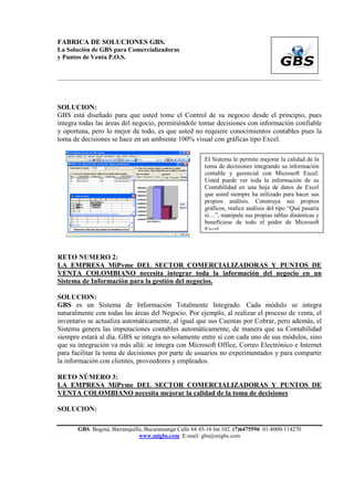FABRICA DE SOLUCIONES GBS.
La Solución de GBS para Comercializadoras
y Puntos de Venta P.O.S.


___________________________________________________________________________________________




SOLUCION:
GBS está diseñado para que usted tome el Control de su negocio desde el principio, pues
integra todas las áreas del negocio, permitiéndole tomar decisiones con información confiable
y oportuna, pero lo mejor de todo, es que usted no requiere conocimientos contables pues la
toma de decisiones se hace en un ambiente 100% visual con gráficas tipo Excel.

                                                         El Sistema le permite mejorar la calidad de la
                                                         toma de decisiones integrando su información
                                                         contable y gerencial con Microsoft Excel:
                                                         Usted puede ver toda la información de su
                                                         Contabilidad en una hoja de datos de Excel
                                                         que usted siempre ha utilizado para hacer sus
                                                         propios análisis. Construya sus propios
                                                         gráficos, realice análisis del tipo “Quá pasaría
                                                         si…”, manipule sus propias tablas dinámicas y
                                                         benefíciese de todo el poder de Microsoft
                                                         Excel.



RETO NUMERO 2:
LA EMPRESA MiPyme DEL SECTOR COMERCIALIZADORAS Y PUNTOS DE
VENTA COLOMBIANO necesita integrar toda la información del negocio en un
Sistema de Información para la gestión del negocios.

SOLUCION:
GBS es un Sistema de Información Totalmente Integrado. Cada módulo se integra
naturalmente con todas las áreas del Negocio. Por ejemplo, al realizar el proceso de venta, el
inventario se actualiza automáticamente, al igual que sus Cuentas por Cobrar, pero además, el
Sistema genera las imputaciones contables automáticamente, de manera que su Contabilidad
siempre estará al día. GBS se integra no solamente entre sí con cada uno de sus módulos, sino
que su integración va más allá: se integra con Microsoft Office, Correo Electrónico e Internet
para facilitar la toma de decisiones por parte de usuarios no experimentados y para compartir
la información con clientes, proveedores y empleados.

RETO NÚMERO 3:
LA EMPRESA MiPyme DEL SECTOR COMERCIALIZADORAS Y PUNTOS DE
VENTA COLOMBIANO necesita mejorar la calidad de la toma de decisiones

SOLUCION:

       GBS. Bogotá, Barranquilla, Bucaramanga Calle 64 45-16 Int.102. (7)6475596 01-8000-114270
                               www.migbs.com E-mail: gbs@migbs.com
 