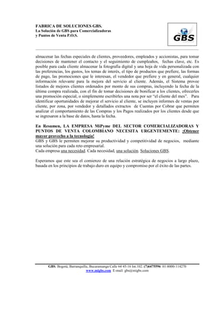 FABRICA DE SOLUCIONES GBS.
La Solución de GBS para Comercializadoras
y Puntos de Venta P.O.S.


___________________________________________________________________________________________

almacenar las fechas especiales de clientes, proveedores, empleados y accionistas, para tomar
decisiones de mantener el contacto y el seguimiento de cumpleaños, fechas clave, etc. Es
posible para cada cliente almacenar la fotografía digital y una hoja de vida personalizada con
las preferencias, los gustos, los temas de interés, el tipo de productos que prefiere, las formas
de pago, las promociones que le interesan, el vendedor que prefiere y en general, cualquier
información relevante para la mejora del servicio al cliente. Además, el Sistema provee
listados de mejores clientes ordenados por monto de sus compras, incluyendo la fecha de la
última compra realizada, con el fin de tomar decisiones de bonificar a los clientes, ofrecerles
una promoción especial, o simplemente escribirles una nota por ser “el cliente del mes”. Para
identificar oportunidades de mejorar el servicio al cliente, se incluyen informes de ventas por
cliente, por zona, por vendedor y detallados extractos de Cuentas por Cobrar que permiten
analizar el comportamiento de las Compras y los Pagos realizados por los clientes desde que
se ingresaron a la base de datos, hasta la fecha.

En Resumen, LA EMPRESA MiPyme DEL SECTOR COMERCIALIZADORAS Y
PUNTOS DE VENTA COLOMBIANO NECESITA URGENTEMENTE: ¡Obtener
mayor provecho a la tecnología!
GBS y GBS le permiten mejorar su productividad y competitividad de negocios, mediante
una solución para cada reto empresarial.
Cada empresa una necesidad. Cada necesidad, una solución. Soluciones GBS.

Esperamos que este sea el comienzo de una relación estratégica de negocios a largo plazo,
basada en los principios de trabajo duro en equipo y compromiso por el éxito de las partes.




       GBS. Bogotá, Barranquilla, Bucaramanga Calle 64 45-16 Int.102. (7)6475596 01-8000-114270
                               www.migbs.com E-mail: gbs@migbs.com
 