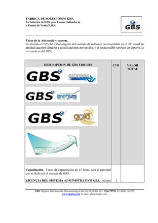 FABRICA DE SOLUCIONES GBS.
La Solución de GBS para Comercializadoras
y Puntos de Venta P.O.S.


___________________________________________________________________________________________

Valor de la Asistencia y soporte.
Invirtiendo el 10% del valor original del contrato de software incrementable en el IPC anual su
entidad adquiere derecho a actualizaciones por un año, y si desea recibir servicio de soporte, la
inversión es del 20%.



               DESCRIPCION DE GBS EDICION                                  CTD          VALOR
                                                                                        TOTAL




Capacitación. Curso de capacitación de 15 horas para el personal
que se dedicará al manejo de GBS.

LICENCIA DEL SISTEMA ADMINISTRATIVO GBS. Incluye                              1


       GBS. Bogotá, Barranquilla, Bucaramanga Calle 64 45-16 Int.102. (7)6475596 01-8000-114270
                               www.migbs.com E-mail: gbs@migbs.com
 