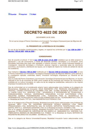DECRETO 4622 DE 2009                                                                           Page 1 of 3



                                                                           Buscar en este documento


   Guardar        Imprimir       E-Mail




                       DECRETO 4622 DE 2009
                                          (NOVIEMBRE 26 DE 2009)

 Por el cual se otorga el Premio Colombiano a la Innovación Tecnológica Empresarial para las Mipymes del
                                                 año 2009

                          EL PRESIDENTE DE LA REPÚBLICA DE COLOMBIA

En uso de las facultades constitucionales y legales, en especial las conferidas por la Ley 1286 de 2009, el
Decreto 1780 de 2003, 4490 de 2006 y


                                             CONSIDERANDO:

Que de acuerdo al articulo 17 de la Ley 1286 de enero 23 de 2009, establece que se debe propiciar la
generación y uso del conocimiento, a través del desarrollo científico, tecnológico y la innovación, como
actividades esenciales para darle valor agregado a nuestros recursos, crear nuevas empresas basadas en
investigación, desarrollo tecnológico e innovación, alcanzar mayores y sostenidas tasas de crecimiento
económico, acumulación y distribución de riqueza, con el objeto de mejorar los niveles de calidad de vida de
los ciudadanos.

Que mediante el Decreto 1780 de 2003 modificado por el Decreto 4490 de diciembre 19 de 2006, se crea
el Premio Colombiano a la Innovación Tecnológica Empresarial para las Mipymes INNOVA, como estimulo a
la investigación aplicada, creatividad, diseño, innovación tecnológica empresarial y/o industrial de las
empresas
Que el Jurado del Premio Colombiano a la Innovación Tecnológica Empresarial para las Mipymes, en reunión
realizada el día 23 de noviembre de 2009, previo análisis de las empresas que merecen ser reconocidas y
exaltadas por su cultura innovadora, en cada una de las categorías establecidas, seleccionó a las mejores
empresas innovadoras del año 2009.

Que de conformidad con el considerando anterior fueron seleccionadas como finalistas en la categoría de
Microempresa, Modalidad de Innovación: HELlO INGENIERÍA LTDA, RESIDUOS VALORIZADOS E.U.
(RESIVAL), LICORES EXÓTICOS DE COLOMBIA LTDA, GBS - GLOBAL BUSINESS SOLUTIONS LTDA,
C.I VHERA LUCCI S.A., DEINTEKO LTDA - DESARROLLO E INTEGRACIÓN DE TECNOLOGÍA y
COMUNICACIONES, CHICALA, INVERSIONES VANGUARDIA S.A.,R&V ELECTRÓNICA LTDA.,
INDUSTRIA QUÍMICA PHANAMERICANA LTDA., FUNDACIÓN PARA EL DESARROLLO DE
HERRAMIENTAS TECNOLÓGICAS PARA AYUDA HUMANITARIA HETAH. TECNOALlMENTICA LTDA. En
la Modalidad de Diseño: FVT S.A., H&H INGENIERÍA ELECTRÓNICA LTDA.

Que en la categoría de la Pequeña Empresa, Modalidad Innovación fueron seleccionadas como finalistas las
siguientes: IMETI LTDA, DR. CALDERÓN ASISTENCIA TÉCNICA AGRÍCOLA LTDA, TINNIT
PRODUCCIONES LTDA, ZEROFRACTAL SAS, RC SCREEN, SOPORTES TERAPÉUTICOS LTDA, C.I
DENTAL XRAY E.U., SERVIGAS OXIGENAR LTDA. En la Modalidad de Diseño: CODIMEC LTDA.
Que en la categoría de Mediana Empresa, Modalidad Innovación fueron seleccionadas como finalistas las
siguientes: FF SOLUCIONES SA; CANTERAS DE LOS ANDES S.A., UBIQUANDO S.A., DISPROEL S.A.,
FABRICANTES ANDINOS DE MECANISMOS S.A. "FAMEC". En la Modalidad de Diseño SERVICIO DE
INGENIERÍA MECÁNICA DE COLOMBIA - SEVIMECOL LTDA.

Que en la categoría de Alianza Universidad-Empresa, Modalidad Innovación fueron seleccionadas como




http://www.dmsjuridica.com/CODIGOS/LEGISLACION/decretos/2009/DECRETO_... 22/12/2010
 