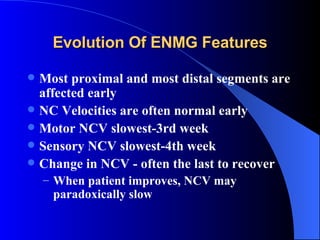 Most proximal and most distal segments are affected early NC Velocities are often normal early Motor NCV slowest-3rd week Sensory NCV slowest-4th week Change in NCV - often the last to recover When patient improves, NCV may paradoxically slow Evolution Of ENMG Features 