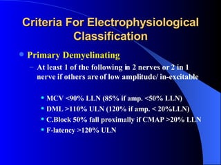 Criteria For Electrophysiological Classification Primary Demyelinating At least 1 of the following in 2 nerves or 2 in 1 nerve if others are of low amplitude/ in-excitable MCV <90% LLN (85% if amp. <50% LLN) DML >110% ULN (120% if amp. < 20%LLN) C.Block 50% fall proximally if CMAP >20% LLN F-latency >120% ULN 