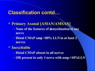 Classification contd… Primary Axonal [AMAN/AMSAN] None of the features of demyelination in any nerve Distal CMAP amp <80% LLN in at least 2 nerves Inexcitable Distal CMAP absent in all nerves OR present in only 1 nerve with amp.<10%LLN   