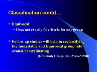 Classification contd… Equivocal Does not exactly fit criteria for any group Follow up studies will help in reclassifying the Inexcitable and Equivocal group into axonal/demyelinating  [GBS study Group.  Ann Neurol  1998] 
