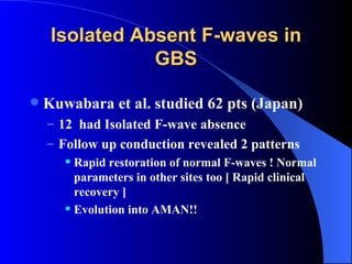 Isolated Absent F-waves in GBS Kuwabara et al. studied 62 pts (Japan) 12  had Isolated F-wave absence Follow up conduction revealed 2 patterns Rapid restoration of normal F-waves ! Normal parameters in other sites too [ Rapid clinical recovery ] Evolution into AMAN!! 