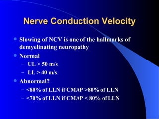 Nerve Conduction Velocity Slowing of NCV is one of the hallmarks of demyelinating neuropathy Normal UL > 50 m/s LL > 40 m/s Abnormal? <80% of LLN if CMAP >80% of LLN <70% of LLN if CMAP < 80% of LLN 