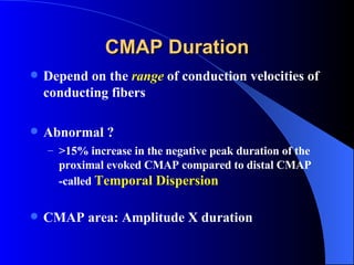 CMAP Duration Depend on the   range   of conduction velocities of conducting fibers Abnormal ? >15% increase in the negative peak duration of the proximal evoked CMAP compared to distal CMAP -called  Temporal Dispersion CMAP area: Amplitude X duration 