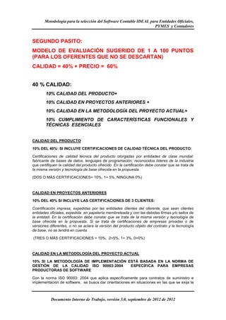 Metodología para la selección del Software Contable IDEAL para Entidades Oficiales,
                                                                   PYMES y Contadores


SEGUNDO PASITO:
MODELO DE EVALUACIÓN SUGERIDO DE 1 A 100 PUNTOS
(PARA LOS OFERENTES QUE NO SE DESCARTAN)
CALIDAD = 40% + PRECIO = 60%


40 % CALIDAD:
        10% CALIDAD DEL PRODUCTO+
        10% CALIDAD EN PROYECTOS ANTERIORES +
        10% CALIDAD EN LA METODOLOGÍA DEL PROYECTO ACTUAL+
        10% CUMPLIMIENTO DE CARACTERÍSTICAS FUNCIONALES Y
        TÉCNICAS ESENCIALES


CALIDAD DEL PRODUCTO

10% DEL 40%: SI INCLUYE CERTIFICACIONES DE CALIDAD TÉCNICA DEL PRODUCTO:

Certificaciones de calidad técnica del producto otorgadas por entidades de clase mundial:
fabricante de bases de datos, lenguajes de programación, reconocidos líderes de la industria
que certifiquen la calidad del producto ofrecido. En la certificación debe constar que se trata de
la misma versión y tecnología de base ofrecida en la propuesta.

(DOS O MÁS CERTIFICACIONES= 10%, 1= 5%, NINGUNA 0%)



CALIDAD EN PROYECTOS ANTERIORES

10% DEL 40% SI INCLUYE LAS CERTIFICACIONES DE 3 CLIENTES:

Ccertificación impresa, expedidas por las entidades clientes del oferente, que sean clientes
entidades oficiales, expedida en papelería membreteada y con las debidas firmas y/o sellos de
la entidad. En la certificación debe constar que se trata de la misma versión y tecnología de
base ofrecida en la propuesta. Si se trata de certificaciones de empresas privadas o de
versiones diferentes, o no se aclara la versión del producto objeto del contrato y la tecnología
de base, no se tendrá en cuenta.

(TRES O MÁS CERTIFICACIONES = 10%, 2=5%, 1= 3%, 0=0%)



CALIDAD EN LA METODOLOGÍA DEL PROYECTO ACTUAL

10% SI LA METODOLOGÍA DE IMPLEMENTACIÓN ESTÁ BASADA EN LA NORMA DE
GESTIÓN DE LA CALIDAD ISO 90003:2004     ESPECÍFICA PARA EMPRESAS
PRODUCTORAS DE SOFTWARE

Con la norma ISO 90003: 2004 que aplica específicamente para contratos de suministro e
implementación de software, se busca dar orientaciones en situaciones en las que se exija la



           Documento Interno de Trabajo, versión 3.0, septiembre de 2012 de 2012
 