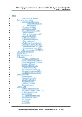 Metodología para la selección del Software Contable IDEAL para Entidades Oficiales,
                                                                         PYMES y Contadores


    Inicio
                    Yo ingreso a Mi Sala VIP
•            Soporte en Línea (video)
                    Envíe su inquietud aquí...
                            Gerencia General GBS
                            Soporte GBS
                    ¿Descargar Mi GBS?
                    ¿Actualizar Mi GBS?
                    ¿Mi Contabilidad en Excel?
                    ¿Registrar Mi GBS?
                    ¿Crear Mi Empresa en GBS?
                    ¿Alimentar Mi PUC?
                    ¿Crear Mis Terceros?
                    ¿Controlar Consecutivos?
                    ¿Crear los Bancos?
                    ¿Grabar Mis Comprobantes?
                    ¿Ver la ficha técnica de GBS?
                    ¿Aprender Gerencia en Línea?
                    ¿ Còmo tener sin costo GBS ?
                    ¿Què hay nuevo en GBS 2012?
•            GBS - Entidades Oficiales
•            GBS - PYMES...
•            GBS - Contadores 2.0
•            Su Solución:
                    GBS para Contadores(as)
                    GBS por actividad económica
                    Pequeña y Mediana Empresa
                    Entidades Oficiales
                    ¡Vea el DEMO en vivo..!
                    ¿Cómo comprar GBS?
                    ¡Conozca casos de ÉXITO!
                    Promociones vigentes GBS...
                    GBS por tamaño de empresa
•            Para su Actividad:
                    Contadores(as)...
                    Propiedad Horizontal
                    Entidades Educativas
                    PYMES (Privadas)
                    Entidades Oficiales
                    Comercializadoras
•            Módulos GBS
                    Módulos para Contadores
                    Mis Ventas-Facturación & P.O.S
                    Mi Cartera de Clientes
                    Mis Inventarios
                    Mi Cartera de Proveedores
                    Mis Pedidos de Ventas
                    Mis Compras
                    Mi Nómina
                    Mi Tesoreria



                Documento Interno de Trabajo, versión 3.0, septiembre de 2012 de 2012
 