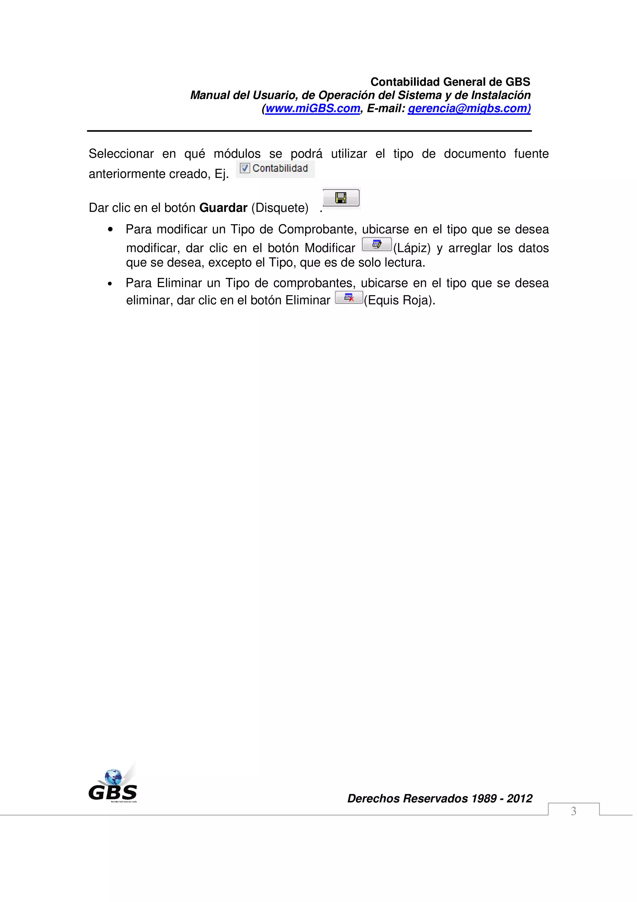 Contabilidad General de GBS
                  Manual del Usuario, de Operación del Sistema y de Instalación
                              (www.miGBS.com, E-mail: gerencia@migbs.com)


Seleccionar en qué módulos se podrá utilizar el tipo de documento fuente
anteriormente creado, Ej.

Dar clic en el botón Guardar (Disquete) .
   • Para modificar un Tipo de Comprobante, ubicarse en el tipo que se desea
       modificar, dar clic en el botón Modificar       (Lápiz) y arreglar los datos
       que se desea, excepto el Tipo, que es de solo lectura.
   •   Para Eliminar un Tipo de comprobantes, ubicarse en el tipo que se desea
       eliminar, dar clic en el botón Eliminar (Equis Roja).




                                              Derechos Reservados 1989 - 2012
                                                                                      3
 