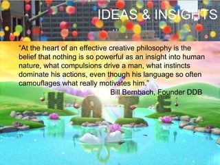“ At the heart of an effective creative philosophy is the belief that nothing is so powerful as an insight into human nature, what compulsions drive a man, what instincts dominate his actions, even though his language so often camouflages what really motivates him.” Bill Bernbach, Founder DDB IDEAS & INSIGHTS 