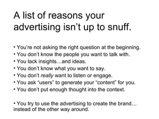 A list of reasons your advertising isn’t up to snuff. You’re not asking the right question at the beginning. You don’t know the people you want to talk with. You lack insights…and ideas. You don’t know what you want to say. You don’t  really  want to listen or engage. You ask “users” to generate your “content” for you. You don’t put enough thought into the context. You try to use the advertising to create the brand…instead of the other way around.  