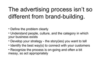 The advertising process isn’t so different from brand-building.  Define the problem clearly Understand people, culture, and the category in which your business exists Develop your strategy - the story(ies) you want to tell Identify the best way(s) to connect with your customers Recognize the process is on-going and often a bit messy, so act appropriately 