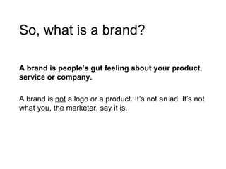 So, what is a brand? A brand is people’s gut feeling about your product, service or company. A brand is  not  a logo or a product. It’s not an ad. It’s not what you, the marketer, say it is. 