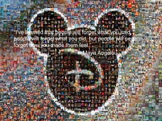“ I've learned that people will forget what you said, people will forget what you did, but people will never forget how you made them feel.” Maya Angelou 
