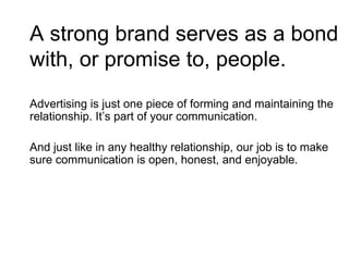 A strong brand serves as a bond with, or promise to, people. Advertising is just one piece of forming and maintaining the relationship. It’s part of your communication.  And just like in any healthy relationship, our job is to make sure communication is open, honest, and enjoyable.  