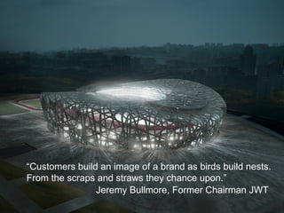“ Customers build an image of a brand as birds build nests. From the scraps and straws they chance upon.” Jeremy Bullmore, Former Chairman JWT 