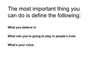 The most important thing you can do is define the following: What you believe in What role you’re going to play in people’s lives What’s your voice 