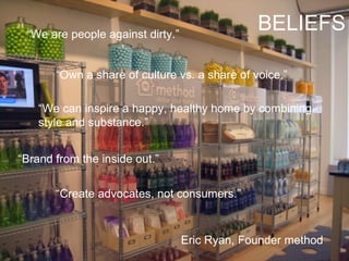 “ Create advocates, not consumers.” Eric Ryan, Founder method “ We can inspire a happy, healthy home by combining style and substance.” “ Own a share of culture vs. a share of voice.” “ Brand from the inside out.” “ We are people against dirty.” BELIEFS 