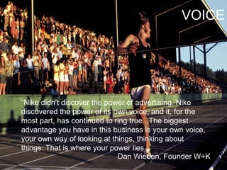 “ Nike didn’t discover the power of advertising. Nike discovered the power of its own voice, and it, for the most part, has continued to ring true...The biggest advantage you have in this business is your own voice, your own way of looking at things, thinking about things. That is where your power lies   Dan Wieden, Founder W+K VOICE 