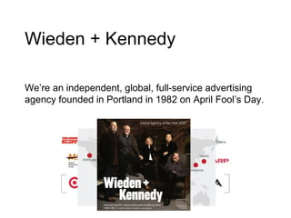 Wieden + Kennedy We’re an independent, global, full-service advertising agency founded in Portland in 1982 on April Fool’s Day. 