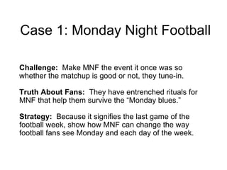Case 1: Monday Night Football Challenge:  Make MNF the event it once was so whether the matchup is good or not, they tune-in. Truth About Fans:  They have entrenched rituals for MNF that help them survive the “Monday blues.” Strategy:  Because   it signifies the last game of the football week, show how MNF can  change the way football fans see Monday and each day of the week. 