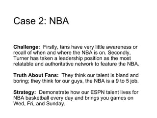 Case 2: NBA Challenge:  Firstly, fans have very little awareness or recall of when and where the NBA is on. Secondly, Turner has taken a leadership position as the most relatable and authoritative network to feature the NBA.  Truth About Fans:  They think our talent is bland and boring; they think for our guys, the NBA is a 9 to 5 job. Strategy:  Demonstrate how our ESPN talent lives for NBA basketball every day and brings you games on Wed, Fri, and Sunday. 