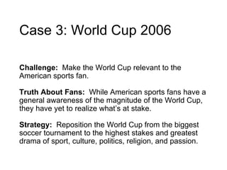 Case 3: World Cup 2006 Challenge:  Ma ke the World Cup relevant to the American sports fan.  Truth About Fans:  While American sports fans have a general awareness of the magnitude of the World Cup, they have yet to realize what’s at stake. Strategy:  Reposition the World Cup from the biggest soccer tournament to the highest stakes and greatest drama of sport, culture, politics, religion, and passion.  
