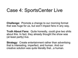 Case 4: SportsCenter Live Challenge:  Promote a change to our morning format that was huge for us, but won’t impact fans in any way.  Truth About Fans:  Quite honestly, could give two shits about this. In fact, they already thought the show was (at least partly) live.  Strategy:  Create  entertainment rather than advertising that is interesting, imperfect, and human. And our creative solution was quite literally that...a human. 