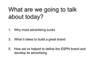 What are we going to talk about today? Why most advertising sucks What it takes to build a great brand How we’ve helped to define the ESPN brand and develop its advertising 